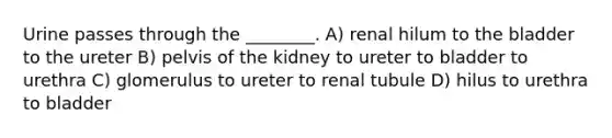 Urine passes through the ________. A) renal hilum to the bladder to the ureter B) pelvis of the kidney to ureter to bladder to urethra C) glomerulus to ureter to renal tubule D) hilus to urethra to bladder