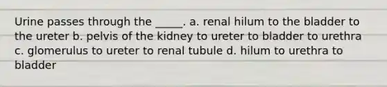 Urine passes through the _____. a. renal hilum to the bladder to the ureter b. pelvis of the kidney to ureter to bladder to urethra c. glomerulus to ureter to renal tubule d. hilum to urethra to bladder