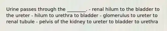 Urine passes through the ________. - renal hilum to the bladder to the ureter - hilum to urethra to bladder - glomerulus to ureter to renal tubule - pelvis of the kidney to ureter to bladder to urethra