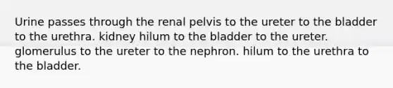 Urine passes through the renal pelvis to the ureter to the bladder to the urethra. kidney hilum to the bladder to the ureter. glomerulus to the ureter to the nephron. hilum to the urethra to the bladder.