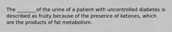 The ________of the urine of a patient with uncontrolled diabetes is described as fruity because of the presence of ketones, which are the products of fat metabolism.