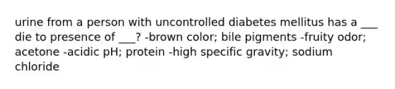 urine from a person with uncontrolled diabetes mellitus has a ___ die to presence of ___? -brown color; bile pigments -fruity odor; acetone -acidic pH; protein -high specific gravity; sodium chloride