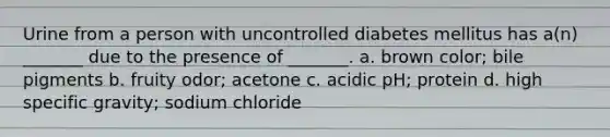 Urine from a person with uncontrolled diabetes mellitus has a(n) _______ due to the presence of _______. a. brown color; bile pigments b. fruity odor; acetone c. acidic pH; protein d. high specific gravity; sodium chloride