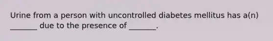 Urine from a person with uncontrolled diabetes mellitus has a(n) _______ due to the presence of _______.