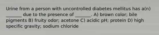 Urine from a person with uncontrolled diabetes mellitus has a(n) _______ due to the presence of _______. A) brown color; bile pigments B) fruity odor; acetone C) acidic pH; protein D) high specific gravity; sodium chloride