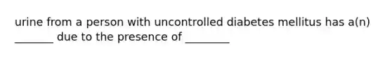 urine from a person with uncontrolled diabetes mellitus has a(n) _______ due to the presence of ________