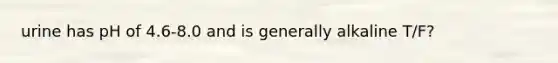 urine has pH of 4.6-8.0 and is generally alkaline T/F?