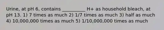 Urine, at pH 6, contains __________ H+ as household bleach, at pH 13. 1) 7 times as much 2) 1/7 times as much 3) half as much 4) 10,000,000 times as much 5) 1/10,000,000 times as much