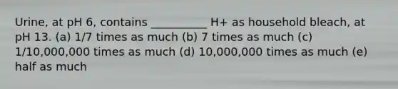 Urine, at pH 6, contains __________ H+ as household bleach, at pH 13. (a) 1/7 times as much (b) 7 times as much (c) 1/10,000,000 times as much (d) 10,000,000 times as much (e) half as much