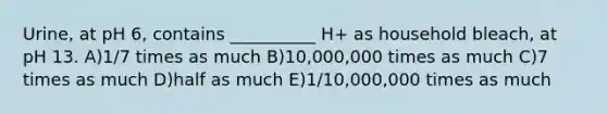 Urine, at pH 6, contains __________ H+ as household bleach, at pH 13. A)1/7 times as much B)10,000,000 times as much C)7 times as much D)half as much E)1/10,000,000 times as much