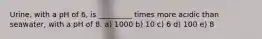 Urine, with a pH of 6, is _________ times more acidic than seawater, with a pH of 8. a) 1000 b) 10 c) 6 d) 100 e) 8