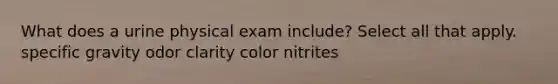 What does a urine physical exam include? Select all that apply. specific gravity odor clarity color nitrites