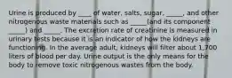 Urine is produced by ____ of water, salts, sugar, _____, and other nitrogenous waste materials such as _____(and its component _____) and _____. The excretion rate of creatinine is measured in urinary tests because it is an indicator of how the kidneys are functioning. In the average adult, kidneys will filter about 1,700 liters of blood per day. Urine output is the only means for the body to remove toxic nitrogenous wastes from the body.