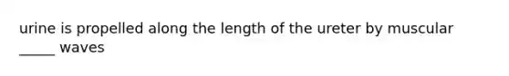 urine is propelled along the length of the ureter by muscular _____ waves