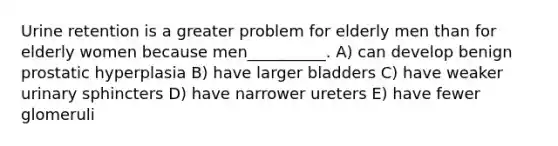 Urine retention is a greater problem for elderly men than for elderly women because men__________. A) can develop benign prostatic hyperplasia B) have larger bladders C) have weaker urinary sphincters D) have narrower ureters E) have fewer glomeruli