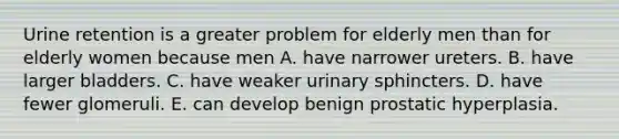 Urine retention is a greater problem for elderly men than for elderly women because men A. have narrower ureters. B. have larger bladders. C. have weaker urinary sphincters. D. have fewer glomeruli. E. can develop benign prostatic hyperplasia.