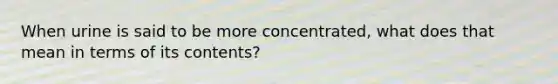 When urine is said to be more concentrated, what does that mean in terms of its contents?