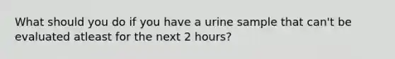 What should you do if you have a urine sample that can't be evaluated atleast for the next 2 hours?