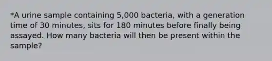 *A urine sample containing 5,000 bacteria, with a generation time of 30 minutes, sits for 180 minutes before finally being assayed. How many bacteria will then be present within the sample?