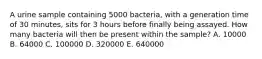 A urine sample containing 5000 bacteria, with a generation time of 30 minutes, sits for 3 hours before finally being assayed. How many bacteria will then be present within the sample? A. 10000 B. 64000 C. 100000 D. 320000 E. 640000