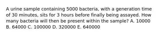 A urine sample containing 5000 bacteria, with a generation time of 30 minutes, sits for 3 hours before finally being assayed. How many bacteria will then be present within the sample? A. 10000 B. 64000 C. 100000 D. 320000 E. 640000