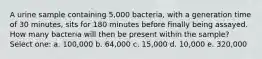 A urine sample containing 5,000 bacteria, with a generation time of 30 minutes, sits for 180 minutes before finally being assayed. How many bacteria will then be present within the sample? Select one: a. 100,000 b. 64,000 c. 15,000 d. 10,000 e. 320,000