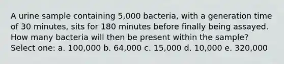 A urine sample containing 5,000 bacteria, with a generation time of 30 minutes, sits for 180 minutes before finally being assayed. How many bacteria will then be present within the sample? Select one: a. 100,000 b. 64,000 c. 15,000 d. 10,000 e. 320,000