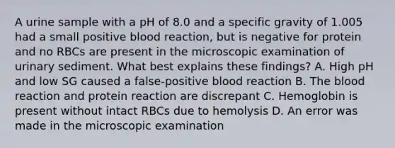 A urine sample with a pH of 8.0 and a specific gravity of 1.005 had a small positive blood reaction, but is negative for protein and no RBCs are present in the microscopic examination of urinary sediment. What best explains these findings? A. High pH and low SG caused a false-positive blood reaction B. The blood reaction and protein reaction are discrepant C. Hemoglobin is present without intact RBCs due to hemolysis D. An error was made in the microscopic examination