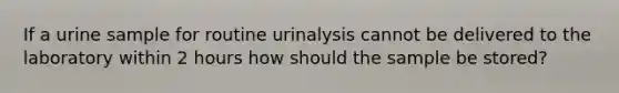 If a urine sample for routine urinalysis cannot be delivered to the laboratory within 2 hours how should the sample be stored?