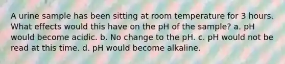 A urine sample has been sitting at room temperature for 3 hours. What effects would this have on the pH of the sample? a. pH would become acidic. b. No change to the pH. c. pH would not be read at this time. d. pH would become alkaline.