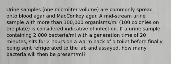 Urine samples (one microliter volume) are commonly spread onto blood agar and MacConkey agar. A mid-stream urine sample with more than 100,000 organisms/ml (100 colonies on the plate) is considered indicative of infection. If a urine sample containing 2,000 bacteria/ml with a generation time of 20 minutes, sits for 2 hours on a warm back of a toilet before finally being sent refrigerated to the lab and assayed, how many bacteria will then be present/ml?