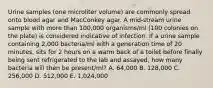 Urine samples (one microliter volume) are commonly spread onto blood agar and MacConkey agar. A mid-stream urine sample with more than 100,000 organisms/ml (100 colonies on the plate) is considered indicative of infection. If a urine sample containing 2,000 bacteria/ml with a generation time of 20 minutes, sits for 2 hours on a warm back of a toilet before finally being sent refrigerated to the lab and assayed, how many bacteria will then be present/ml? A. 64,000 B. 128,000 C. 256,000 D. 512,000 E. 1,024,000