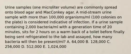 Urine samples (one microliter volume) are commonly spread onto blood agar and MacConkey agar. A mid-stream urine sample with more than 100,000 organisms/ml (100 colonies on the plate) is considered indicative of infection. If a urine sample containing 2,000 bacteria/ml with a generation time of 20 minutes, sits for 2 hours on a warm back of a toilet before finally being sent refrigerated to the lab and assayed, how many bacteria will then be present/ml? A. 64,000 B. 128,000 C. 256,000 D. 512,000 E. 1,024,000