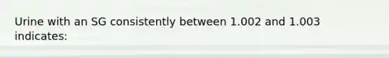 Urine with an SG consistently between 1.002 and 1.003 indicates: