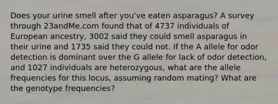 Does your urine smell after you've eaten asparagus? A survey through 23andMe.com found that of 4737 individuals of European ancestry, 3002 said they could smell asparagus in their urine and 1735 said they could not. If the A allele for odor detection is dominant over the G allele for lack of odor detection, and 1027 individuals are heterozygous, what are the allele frequencies for this locus, assuming random mating? What are the genotype frequencies?