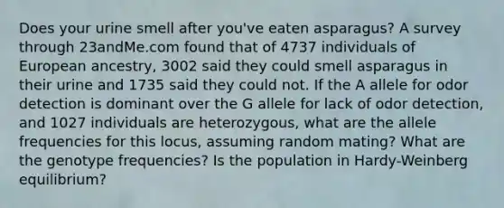 Does your urine smell after you've eaten asparagus? A survey through 23andMe.com found that of 4737 individuals of European ancestry, 3002 said they could smell asparagus in their urine and 1735 said they could not. If the A allele for odor detection is dominant over the G allele for lack of odor detection, and 1027 individuals are heterozygous, what are the allele frequencies for this locus, assuming random mating? What are the genotype frequencies? Is the population in Hardy-Weinberg equilibrium?