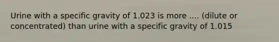 Urine with a specific gravity of 1.023 is more .... (dilute or concentrated) than urine with a specific gravity of 1.015