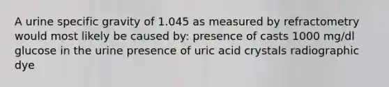 A urine specific gravity of 1.045 as measured by refractometry would most likely be caused by: presence of casts 1000 mg/dl glucose in the urine presence of uric acid crystals radiographic dye