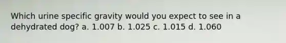 Which urine specific gravity would you expect to see in a dehydrated dog? a. 1.007 b. 1.025 c. 1.015 d. 1.060