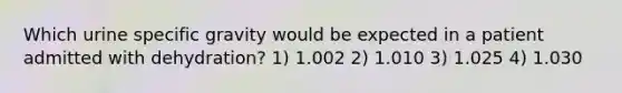 Which urine specific gravity would be expected in a patient admitted with dehydration? 1) 1.002 2) 1.010 3) 1.025 4) 1.030