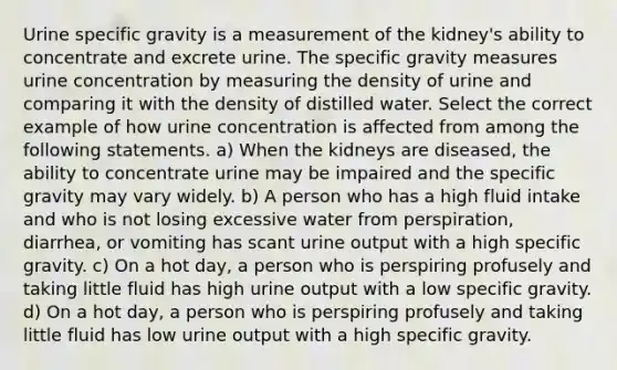 Urine specific gravity is a measurement of the kidney's ability to concentrate and excrete urine. The specific gravity measures urine concentration by measuring the density of urine and comparing it with the density of distilled water. Select the correct example of how urine concentration is affected from among the following statements. a) When the kidneys are diseased, the ability to concentrate urine may be impaired and the specific gravity may vary widely. b) A person who has a high fluid intake and who is not losing excessive water from perspiration, diarrhea, or vomiting has scant urine output with a high specific gravity. c) On a hot day, a person who is perspiring profusely and taking little fluid has high urine output with a low specific gravity. d) On a hot day, a person who is perspiring profusely and taking little fluid has low urine output with a high specific gravity.