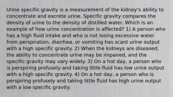 Urine specific gravity is a measurement of the kidney's ability to concentrate and excrete urine. Specific gravity compares the density of urine to the density of distilled water. Which is an example of how urine concentration is affected? 1) A person who has a high fluid intake and who is not losing excessive water from perspiration, diarrhea, or vomiting has scant urine output with a high specific gravity. 2) When the kidneys are diseased, the ability to concentrate urine may be impaired, and the specific gravity may vary widely. 3) On a hot day, a person who is perspiring profusely and taking little fluid has low urine output with a high specific gravity. 4) On a hot day, a person who is perspiring profusely and taking little fluid has high urine output with a low specific gravity.