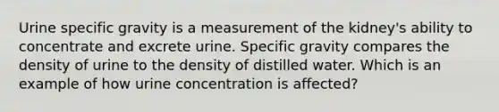 Urine specific gravity is a measurement of the kidney's ability to concentrate and excrete urine. Specific gravity compares the density of urine to the density of distilled water. Which is an example of how urine concentration is affected?