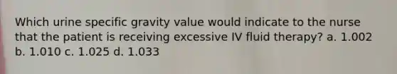 Which urine specific gravity value would indicate to the nurse that the patient is receiving excessive IV fluid therapy? a. 1.002 b. 1.010 c. 1.025 d. 1.033