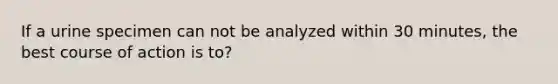 If a urine specimen can not be analyzed within 30 minutes, the best course of action is to?