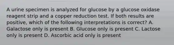 A urine specimen is analyzed for glucose by a glucose oxidase reagent strip and a copper reduction test. If both results are positive, which of the following interpretations is correct? A. Galactose only is present B. Glucose only is present C. Lactose only is present D. Ascorbic acid only is present