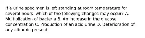 If a urine specimen is left standing at room temperature for several hours, which of the following changes may occur? A. Multiplication of bacteria B. An increase in the glucose concentration C. Production of an acid urine D. Deterioration of any albumin present