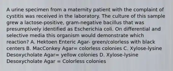 A urine specimen from a maternity patient with the complaint of cystitis was received in the laboratory. The culture of this sample grew a lactose-positive, gram-negative bacillus that was presumptively identified as Escherichia coli. On differential and selective media this organism would demonstrate which reaction? A. Hektoen Enteric Agar- green/colorless with black centers B. MacConkey Agar= colorless colonies C. Xylose-lysine Desoxycholate Agar= yellow colonies D. Xylose-lysine Desoxycholate Agar = Colorless colonies