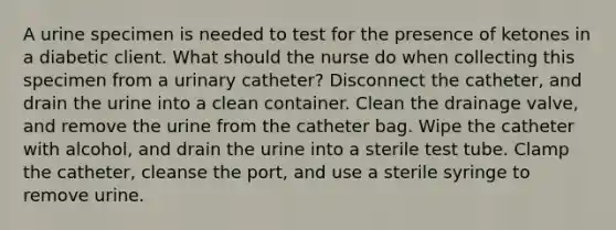 A urine specimen is needed to test for the presence of ketones in a diabetic client. What should the nurse do when collecting this specimen from a urinary catheter? Disconnect the catheter, and drain the urine into a clean container. Clean the drainage valve, and remove the urine from the catheter bag. Wipe the catheter with alcohol, and drain the urine into a sterile test tube. Clamp the catheter, cleanse the port, and use a sterile syringe to remove urine.