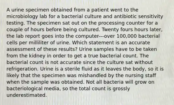 A urine specimen obtained from a patient went to the microbiology lab for a bacterial culture and antibiotic sensitivity testing. The specimen sat out on the processing counter for a couple of hours before being cultured. Twenty fours hours later, the lab report goes into the computer---over 100,000 bacterial cells per milliliter of urine. Which statement is an accurate assessment of these results? Urine samples have to be taken from the kidney in order to get a true bacterial count. The bacterial count is not accurate since the culture sat without refrigeration. Urine is a sterile fluid as it leaves the body, so it is likely that the specimen was mishandled by the nursing staff when the sample was obtained. Not all bacteria will grow on bacteriological media, so the total count is grossly underestimated.